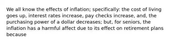 We all know the effects of inflation; specifically: the cost of living goes up, interest rates increase, pay checks increase, and, the purchasing power of a dollar decreases; but, for seniors, the inflation has a harmful affect due to its effect on retirement plans because