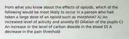 From what you know about the effects of opioids, which of the following would be most likely to occur in a person who had taken a large dose of an opioid such as morphine? A) An increased level of activity and anxiety B) Dilation of the pupils C) An increase in the level of carbon dioxide in the blood D) A decrease in the pain threshold