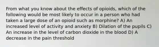 From what you know about the effects of opioids, which of the following would be most likely to occur in a person who had taken a large dose of an opioid such as morphine? A) An increased level of activity and anxiety B) Dilation of the pupils C) An increase in the level of carbon dioxide in the blood D) A decrease in the pain threshold