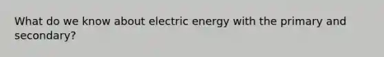 What do we know about electric energy with the primary and secondary?