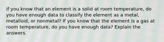 if you know that an element is a solid at room temperature, do you have enough data to classify the element as a metal, metalloid, or nonmetal? If you know that the element is a gas at room temperature, do you have enough data? Explain the answers.