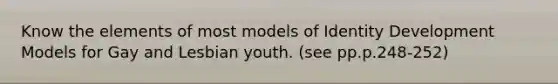 Know the elements of most models of Identity Development Models for Gay and Lesbian youth. (see pp.p.248-252)