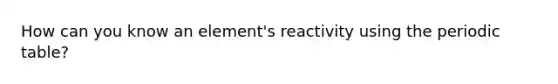 How can you know an element's reactivity using the periodic table?