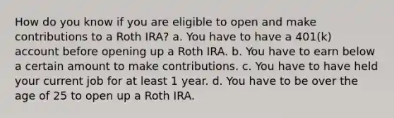 How do you know if you are eligible to open and make contributions to a Roth IRA? a. You have to have a 401(k) account before opening up a Roth IRA. b. You have to earn below a certain amount to make contributions. c. You have to have held your current job for at least 1 year. d. You have to be over the age of 25 to open up a Roth IRA.