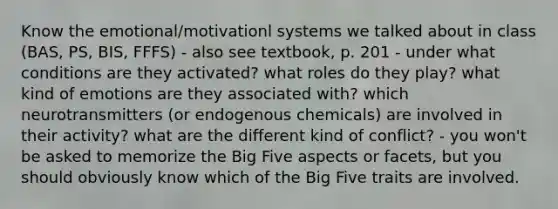 Know the emotional/motivationl systems we talked about in class (BAS, PS, BIS, FFFS) - also see textbook, p. 201 - under what conditions are they activated? what roles do they play? what kind of emotions are they associated with? which neurotransmitters (or endogenous chemicals) are involved in their activity? what are the different kind of conflict? - you won't be asked to memorize the Big Five aspects or facets, but you should obviously know which of the Big Five traits are involved.