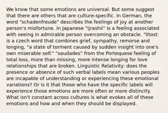 We know that some emotions are universal. But some suggest that there are others that are culture-specific. In German, the word "schadenfreude" describes the feelings of joy at another person's misfortune. In Japanese "ijrashii" is a feeling associated with seeing in admirable person overcoming an obstacle. "litost: is a czech word that combines grief, sympathy, remorse and longing, "a state of torment caused by sudden insight into one's own miserable self." "saudades" from the Portequese feeling of total loss, more than missing, more intense longing for love relationships that are broken. Linguistic Relativity: does the presence or absence of such verbal labels mean various peoples are incapable of understanding or experiencing these emotional variations? Or is it that those who have the specific labels will experience those emotions are more often or more distinctly. What isn't constant across cultures is what evokes all of these emotions and how and when they should be displayed.