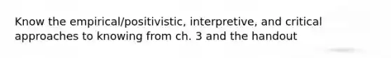 Know the empirical/positivistic, interpretive, and critical approaches to knowing from ch. 3 and the handout