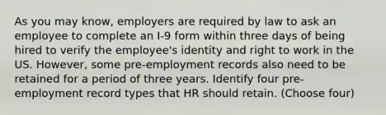 As you may know, employers are required by law to ask an employee to complete an I-9 form within three days of being hired to verify the employee's identity and right to work in the US. However, some pre-employment records also need to be retained for a period of three years. Identify four pre-employment record types that HR should retain. (Choose four)