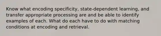 Know what encoding specificity, state-dependent learning, and transfer appropriate processing are and be able to identify examples of each. What do each have to do with matching conditions at encoding and retrieval.