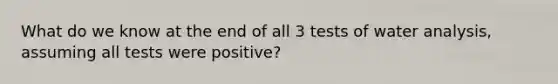 What do we know at the end of all 3 tests of water analysis, assuming all tests were positive?