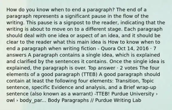 How do you know when to end a paragraph? The end of a paragraph represents a significant pause in the flow of the writing. This pause is a signpost to the reader, indicating that the writing is about to move on to a different stage. Each paragraph should deal with one idea or aspect of an idea, and it should be clear to the reader what this main idea is How to know when to end a paragraph when writing fiction - Quora Oct 14, 2016 · 7 answers A paragraph contains a single idea, which is explained and clarified by the sentences it contains. Once the single idea is explained, the paragraph is over. Top answer · 2 votes The four elements of a good paragraph (TTEB) A good paragraph should contain at least the following four elements: Transition, Topic sentence, specific Evidence and analysis, and a Brief wrap-up sentence (also known as a warrant) -TTEB! Purdue University › owl › body_par... Body Paragraphs // Purdue Writing Lab