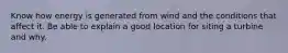 Know how energy is generated from wind and the conditions that affect it. Be able to explain a good location for siting a turbine and why.