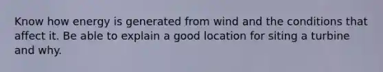 Know how energy is generated from wind and the conditions that affect it. Be able to explain a good location for siting a turbine and why.