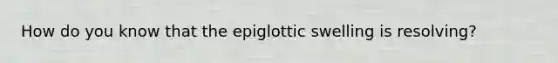 How do you know that the epiglottic swelling is resolving?