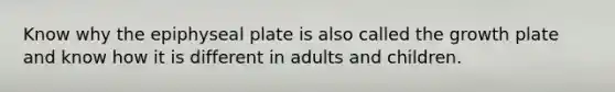 Know why the epiphyseal plate is also called the growth plate and know how it is different in adults and children.