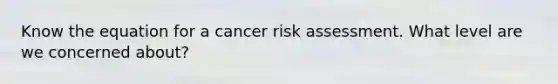 Know the equation for a cancer risk assessment. What level are we concerned about?