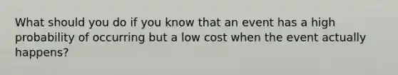 What should you do if you know that an event has a high probability of occurring but a low cost when the event actually happens?