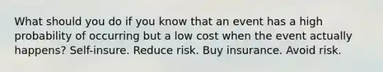 What should you do if you know that an event has a high probability of occurring but a low cost when the event actually happens? Self-insure. Reduce risk. Buy insurance. Avoid risk.