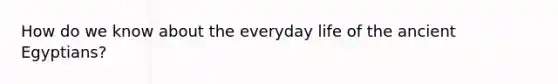 How do we know about the everyday life of the ancient Egyptians?