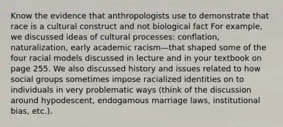 Know the evidence that anthropologists use to demonstrate that race is a cultural construct and not biological fact For example, we discussed ideas of cultural processes: conflation, naturalization, early academic racism—that shaped some of the four racial models discussed in lecture and in your textbook on page 255. We also discussed history and issues related to how social groups sometimes impose racialized identities on to individuals in very problematic ways (think of the discussion around hypodescent, endogamous marriage laws, institutional bias, etc.).