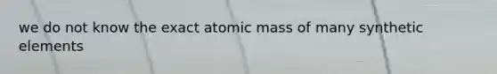 we do not know the exact atomic mass of many synthetic elements