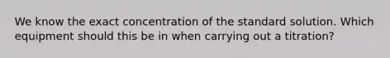 We know the exact concentration of the standard solution. Which equipment should this be in when carrying out a titration?