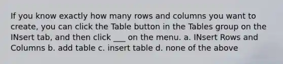 If you know exactly how many rows and columns you want to create, you can click the Table button in the Tables group on the INsert tab, and then click ___ on the menu. a. INsert Rows and Columns b. add table c. insert table d. none of the above