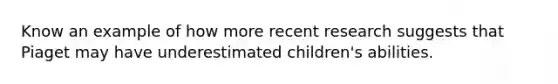 Know an example of how more recent research suggests that Piaget may have underestimated children's abilities.