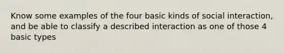 Know some examples of the four basic kinds of social interaction, and be able to classify a described interaction as one of those 4 basic types