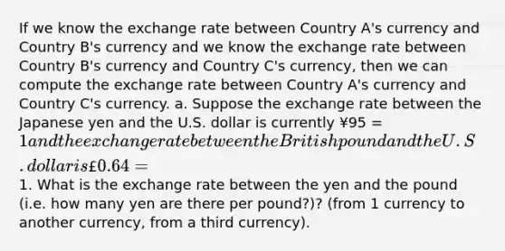 If we know the exchange rate between Country A's currency and Country B's currency and we know the exchange rate between Country B's currency and Country C's currency, then we can compute the exchange rate between Country A's currency and Country C's currency. a. Suppose the exchange rate between the Japanese yen and the U.S. dollar is currently ¥95 = 1 and the exchange rate between the British pound and the U.S. dollar is £0.64 =1. What is the exchange rate between the yen and the pound (i.e. how many yen are there per pound?)? (from 1 currency to another currency, from a third currency).