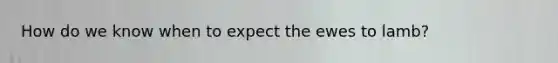 How do we know when to expect the ewes to lamb?