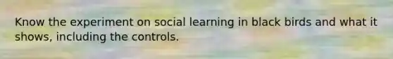 Know the experiment on social learning in black birds and what it shows, including the controls.