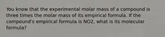 You know that the experimental molar mass of a compound is three times the molar mass of its empirical formula. If the compound's empirical formula is NO2, what is its molecular formula?