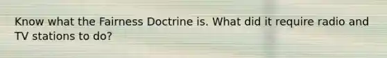 Know what the Fairness Doctrine is. What did it require radio and TV stations to do?