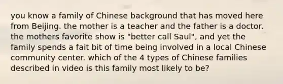 you know a family of Chinese background that has moved here from Beijing. the mother is a teacher and the father is a doctor. the mothers favorite show is "better call Saul", and yet the family spends a fait bit of time being involved in a local Chinese community center. which of the 4 types of Chinese families described in video is this family most likely to be?