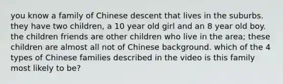 you know a family of Chinese descent that lives in the suburbs. they have two children, a 10 year old girl and an 8 year old boy. the children friends are other children who live in the area; these children are almost all not of Chinese background. which of the 4 types of Chinese families described in the video is this family most likely to be?