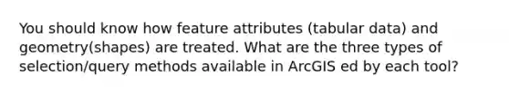 You should know how feature attributes (tabular data) and geometry(shapes) are treated. What are the three types of selection/query methods available in ArcGIS ed by each tool?