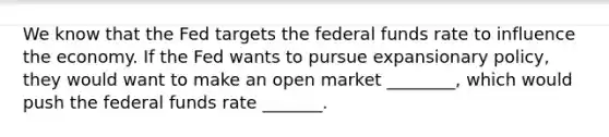 We know that the Fed targets the federal funds rate to influence the economy. If the Fed wants to pursue expansionary policy, they would want to make an open market ________, which would push the federal funds rate _______.