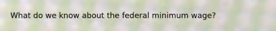 What do we know about the federal minimum wage?