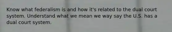 Know what federalism is and how it's related to the dual court system. Understand what we mean we way say the U.S. has a dual court system.