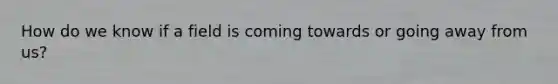 How do we know if a field is coming towards or going away from us?