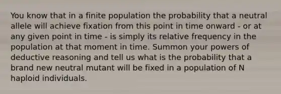 You know that in a finite population the probability that a neutral allele will achieve fixation from this point in time onward - or at any given point in time - is simply its relative frequency in the population at that moment in time. Summon your powers of deductive reasoning and tell us what is the probability that a brand new neutral mutant will be fixed in a population of N haploid individuals.