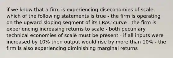 if we know that a firm is experiencing diseconomies of scale, which of the following statements is true - the firm is operating on the upward-sloping segment of its LRAC curve - the firm is experiencing increasing returns to scale - both pecuniary technical economies of scale must be present - if all inputs were increased by 10% then output would rise by more than 10% - the firm is also experiencing diminishing marginal returns