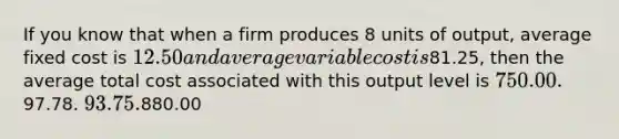 If you know that when a firm produces 8 units of output, average fixed cost is 12.50 and average variable cost is81.25, then the average total cost associated with this output level is 750.00.97.78. 93.75.880.00