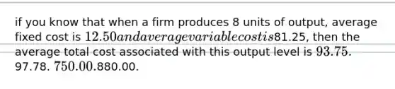 if you know that when a firm produces 8 units of output, average fixed cost is 12.50 and average variable cost is81.25, then the average total cost associated with this output level is 93.75.97.78. 750.00.880.00.