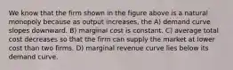 We know that the firm shown in the figure above is a natural monopoly because as output increases, the A) demand curve slopes downward. B) marginal cost is constant. C) average total cost decreases so that the firm can supply the market at lower cost than two firms. D) marginal revenue curve lies below its demand curve.