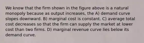 We know that the firm shown in the figure above is a natural monopoly because as output increases, the A) demand curve slopes downward. B) marginal cost is constant. C) average total cost decreases so that the firm can supply the market at lower cost than two firms. D) marginal revenue curve lies below its demand curve.