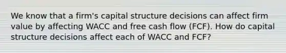 We know that a firm's capital structure decisions can affect firm value by affecting WACC and free cash flow (FCF). How do capital structure decisions affect each of WACC and FCF?