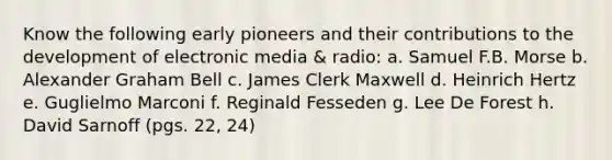 Know the following early pioneers and their contributions to the development of electronic media & radio: a. Samuel F.B. Morse b. Alexander Graham Bell c. James Clerk Maxwell d. Heinrich Hertz e. Guglielmo Marconi f. Reginald Fesseden g. Lee De Forest h. David Sarnoff (pgs. 22, 24)