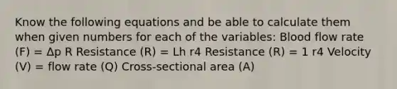 Know the following equations and be able to calculate them when given numbers for each of the variables: Blood flow rate (F) = Δp R Resistance (R) = Lh r4 Resistance (R) = 1 r4 Velocity (V) = flow rate (Q) Cross-sectional area (A)